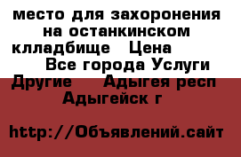 место для захоронения на останкинском клладбище › Цена ­ 1 000 000 - Все города Услуги » Другие   . Адыгея респ.,Адыгейск г.